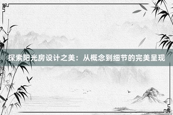 探索阳光房设计之美：从概念到细节的完美呈现