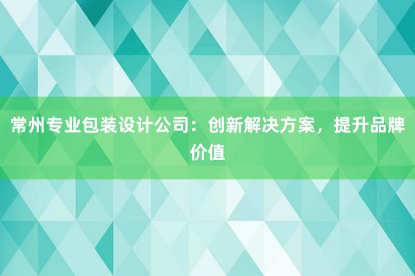 常州专业包装设计公司：创新解决方案，提升品牌价值